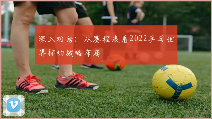 深入对话：从赛程表看2022乒乓世界杯的战略布局