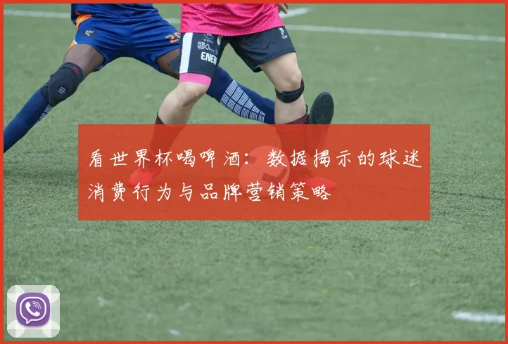 看世界杯喝啤酒:数据揭示的球迷消费行为与品牌营销策略