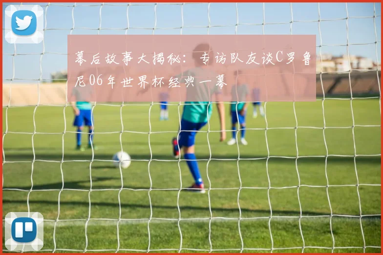 幕后故事大揭秘:专访队友谈C罗鲁尼06年世界杯经典一幕