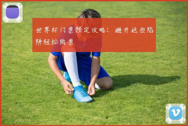 世界杯门票预定攻略:避开这些陷阱轻松购票