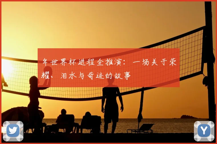 年世界杯进程全推演：一场关于荣耀、泪水与奇迹的故事