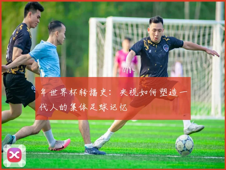 年世界杯转播史：央视如何塑造一代人的集体足球记忆