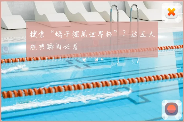 搜索“蝎子摆尾世界杯”?这五大经典瞬间必看
